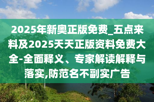 2025年新奧正版免費(fèi)_五點(diǎn)來(lái)料及2025天天正版資料免費(fèi)大全-全面釋義、專(zhuān)家解讀解釋與落實(shí),防范名不副實(shí)廣告